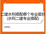 二建水利搭配哪个专业最好(水利二建专业搭配)