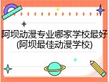 阿坝动漫专业哪家学校最好(阿坝最佳动漫学校)