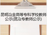 昆明冶金高等专科学校教师公示(昆冶专教师公示)