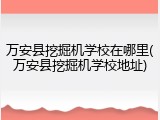 万安县挖掘机学校在哪里(万安县挖掘机学校地址)