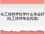 化工技师学校学什么专业好(化工技师专业优选)