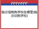 临汾宠物狗学校在哪里(临汾训狗学校)