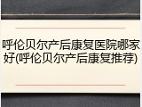 呼伦贝尔产后康复医院哪家好(呼伦贝尔产后康复推荐)