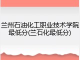 兰州石油化工职业技术学院最低分(兰石化最低分)