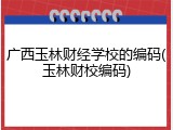 广西玉林财经学校的编码(玉林财校编码)