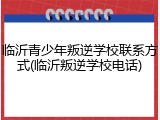 临沂青少年叛逆学校联系方式(临沂叛逆学校电话)