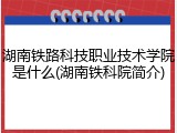 湖南铁路科技职业技术学院是什么(湖南铁科院简介)