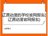 辽源动漫的学校官网报名(辽源动漫官网报名)