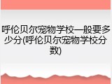 呼伦贝尔宠物学校一般要多少分(呼伦贝尔宠物学校分数)