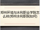 郑州环境与水利职业学院怎么样(郑州水利职院如何)