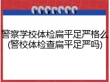 警察学校体检扁平足严格么(警校体检查扁平足严吗)