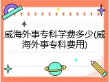 威海外事专科学费多少(威海外事专科费用)