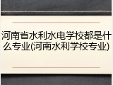 河南省水利水电学校都是什么专业(河南水利学校专业)