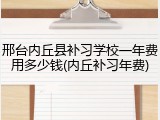 邢台内丘县补习学校一年费用多少钱(内丘补习年费)