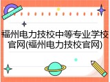 福州电力技校中等专业学校官网(福州电力技校官网)