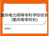 重庆电力高等专科学校校长(重庆电专校长)