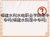 福建水利水电职业学院是中专吗(福建水院是中专吗)