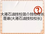 大港石油技校简介技校校长是谁(大港石油技校校长)