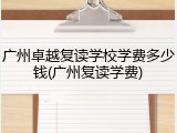 广州卓越复读学校学费多少钱(广州复读学费)