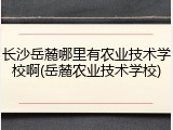 长沙岳麓哪里有农业技术学校啊(岳麓农业技术学校)