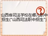 山西省司法学校在哪儿职中招生("山西司法职中招生")