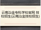 云南冶金专科学校官网 技校招生(云南冶金技校招生)