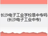 长沙电子工业学校是中专吗(长沙电子工业中专)