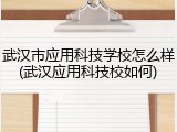 武汉市应用科技学校怎么样(武汉应用科技校如何)