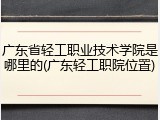 广东省轻工职业技术学院是哪里的(广东轻工职院位置)