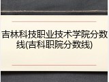 吉林科技职业技术学院分数线(吉科职院分数线)