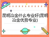 昆明冶金什么专业好(昆明冶金优势专业)