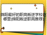 绵阳最好的职高叛逆学校在哪里(绵阳叛逆职高推荐)
