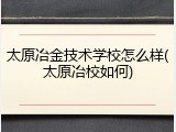 太原冶金技术学校怎么样(太原冶校如何)