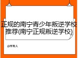 正规的南宁青少年叛逆学校推荐(南宁正规叛逆学校)