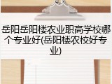 岳阳岳阳楼农业职高学校哪个专业好(岳阳楼农校好专业)