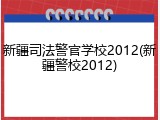 新疆司法警官学校2012(新疆警校2012)