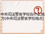 中央司法警官学校在什么地方(中央司法警官学校地点)