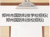 郑州市国防科技学校招标(郑州国防科技校招标)
