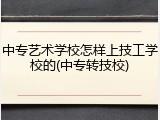 中专艺术学校怎样上技工学校的(中专转技校)