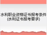 水利职业资格证书报考条件(水利证书报考要求)