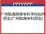 广州航海高等专科学校如何招生(广州航海专科招生)