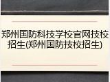 郑州国防科技学校官网技校招生(郑州国防技校招生)