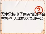 天津承接电子商务培训平台有哪些(天津电商培训平台)