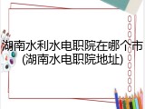 湖南水利水电职院在哪个市(湖南水电职院地址)
