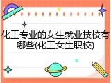 化工专业的女生就业技校有哪些(化工女生职校)