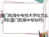 厦门航海中专技术学校怎么样(厦门航海中专如何)