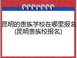 昆明的贵族学校在哪里报名(昆明贵族校报名)