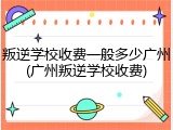 叛逆学校收费一般多少广州(广州叛逆学校收费)