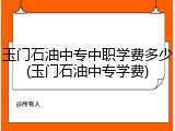 玉门石油中专中职学费多少(玉门石油中专学费)