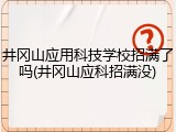 井冈山应用科技学校招满了吗(井冈山应科招满没)